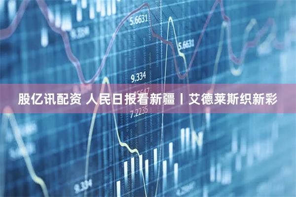 股亿讯配资 人民日报看新疆丨艾德莱斯织新彩