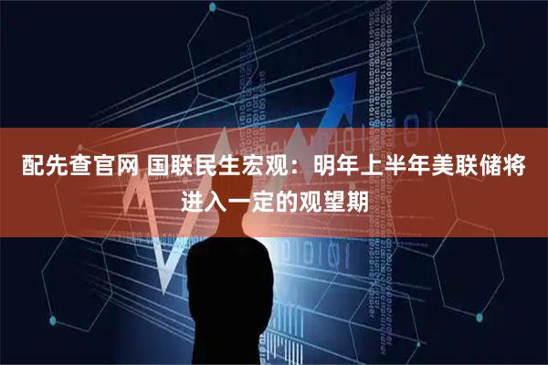 配先查官网 国联民生宏观：明年上半年美联储将进入一定的观望期