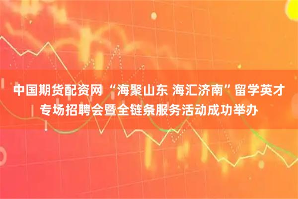 中国期货配资网 “海聚山东 海汇济南”留学英才专场招聘会暨全链条服务活动成功举办