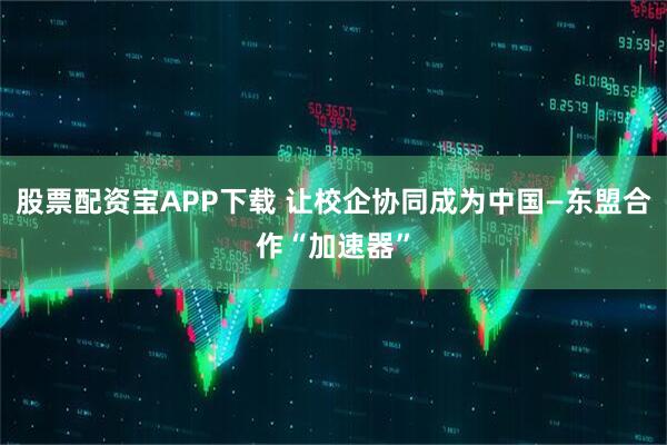 股票配资宝APP下载 让校企协同成为中国—东盟合作“加速器”
