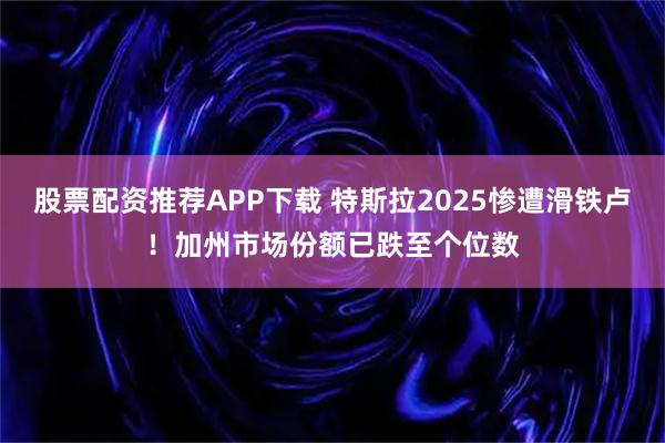 股票配资推荐APP下载 特斯拉2025惨遭滑铁卢！加州市场份额已跌至个位数