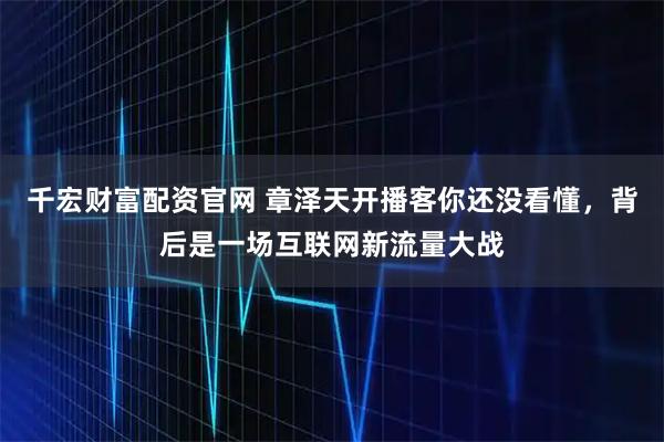 千宏财富配资官网 章泽天开播客你还没看懂，背后是一场互联网新流量大战