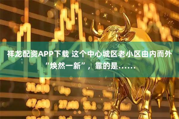 祥龙配资APP下载 这个中心城区老小区由内而外“焕然一新”，靠的是……