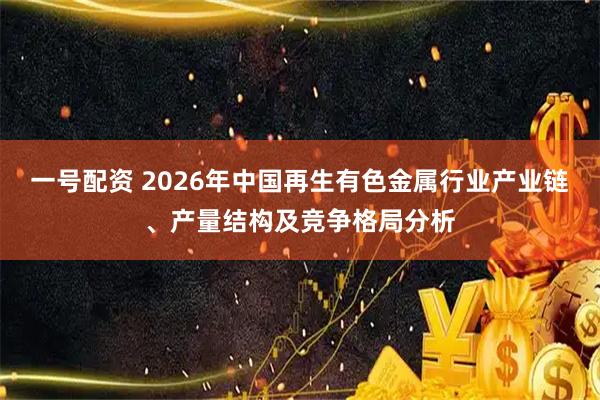 一号配资 2026年中国再生有色金属行业产业链、产量结构及竞争格局分析