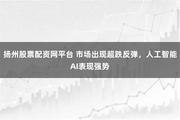 扬州股票配资网平台 市场出现超跌反弹，人工智能AI表现强势