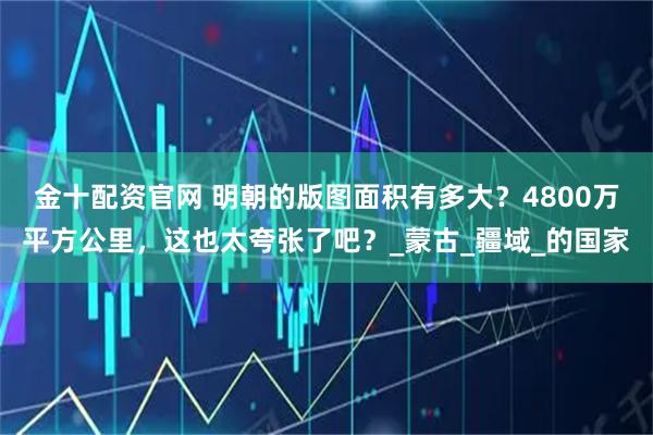 金十配资官网 明朝的版图面积有多大？4800万平方公里，这也太夸张了吧？_蒙古_疆域_的国家