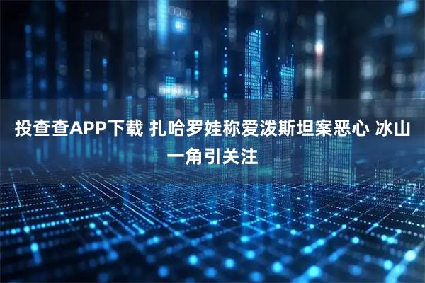 投查查APP下载 扎哈罗娃称爱泼斯坦案恶心 冰山一角引关注