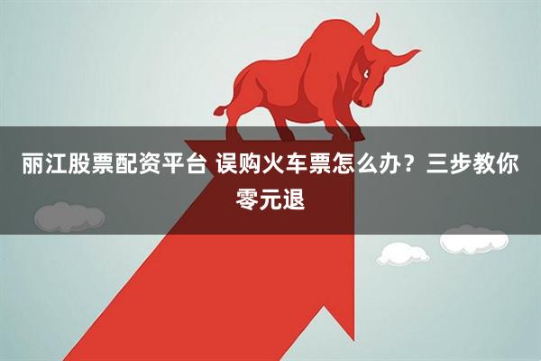 丽江股票配资平台 误购火车票怎么办？三步教你零元退