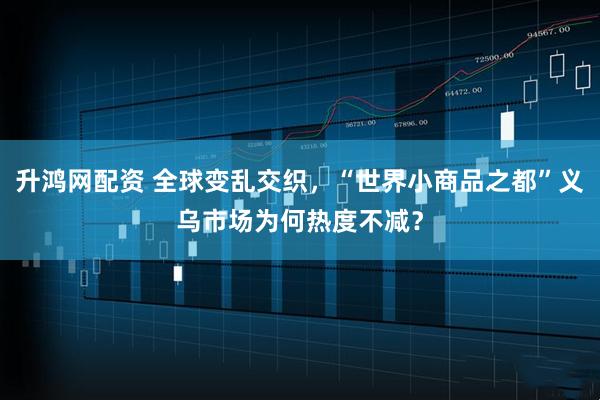 升鸿网配资 全球变乱交织，“世界小商品之都”义乌市场为何热度不减？