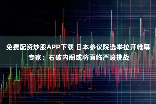 免费配资炒股APP下载 日本参议院选举拉开帷幕 专家：石破内阁或将面临严峻挑战