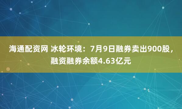 海通配资网 冰轮环境：7月9日融券卖出900股，融资融券余额4.63亿元