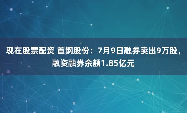 现在股票配资 首钢股份：7月9日融券卖出9万股，融资融券余额1.85亿元