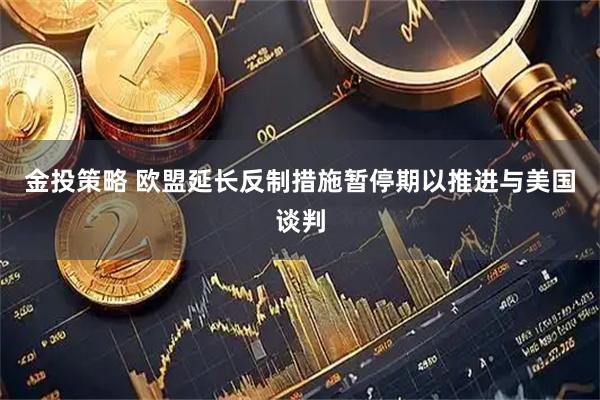 金投策略 欧盟延长反制措施暂停期以推进与美国谈判