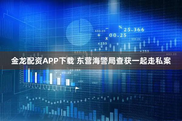 金龙配资APP下载 东营海警局查获一起走私案