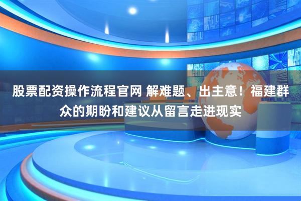 股票配资操作流程官网 解难题、出主意！福建群众的期盼和建议从留言走进现实