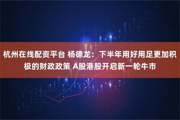 杭州在线配资平台 杨德龙：下半年用好用足更加积极的财政政策 A股港股开启新一轮牛市