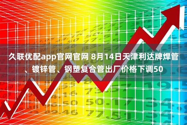 久联优配app官网官网 8月14日天津利达牌焊管、镀锌管、钢塑复合管出厂价格下调50