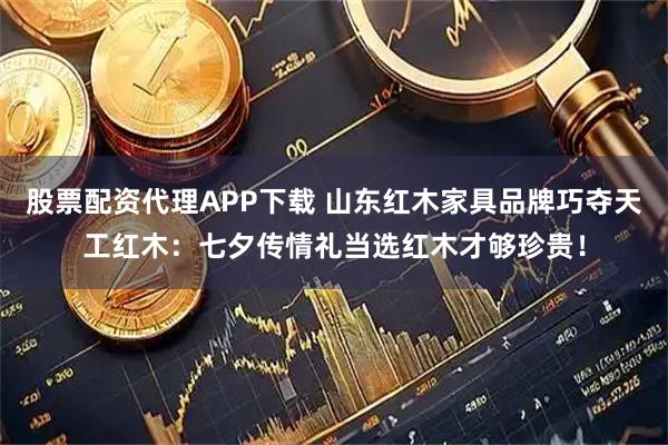 股票配资代理APP下载 山东红木家具品牌巧夺天工红木：七夕传情礼当选红木才够珍贵！