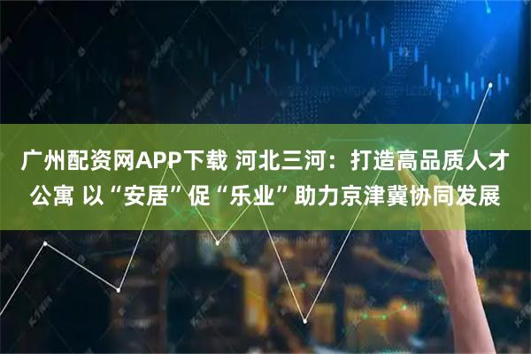 广州配资网APP下载 河北三河：打造高品质人才公寓 以“安居”促“乐业”助力京津冀协同发展