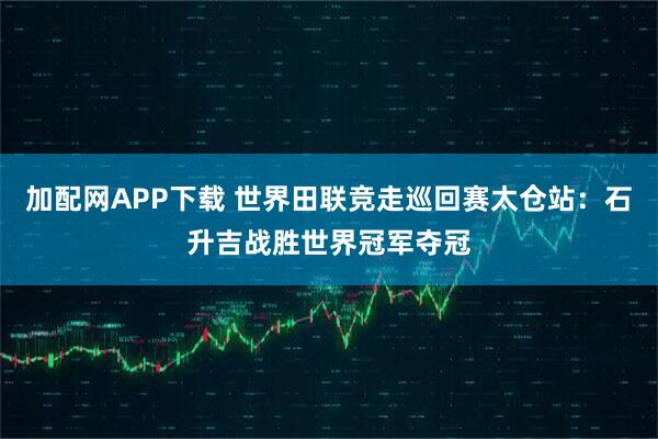 加配网APP下载 世界田联竞走巡回赛太仓站：石升吉战胜世界冠军夺冠