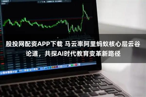 股投网配资APP下载 马云率阿里蚂蚁核心层云谷论道，共探AI时代教育变革新路径