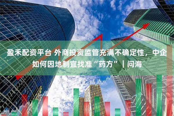 盈禾配资平台 外商投资监管充满不确定性,中企如何因地制宜找准“药方”|问海