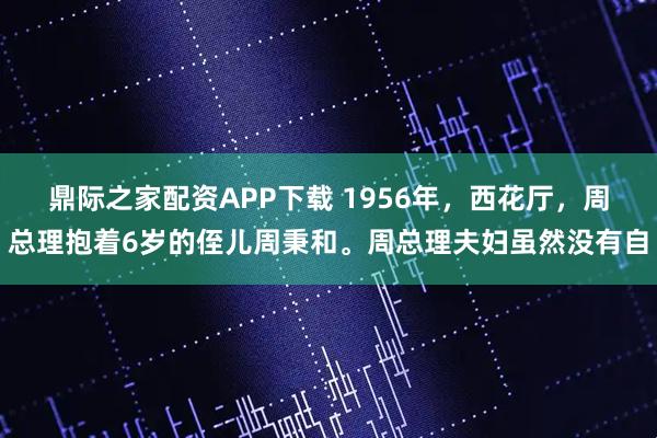 鼎际之家配资APP下载 1956年，西花厅，周总理抱着6岁的侄儿周秉和。周总理夫妇虽然没有自