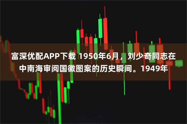 富深优配APP下载 1950年6月，刘少奇同志在中南海审阅国徽图案的历史瞬间。1949年